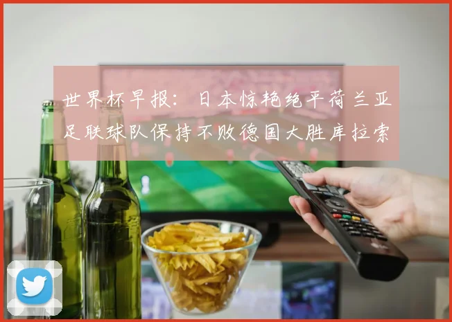 世界杯早报：日本惊艳绝平荷兰亚足联球队保持不败德国大胜库拉索