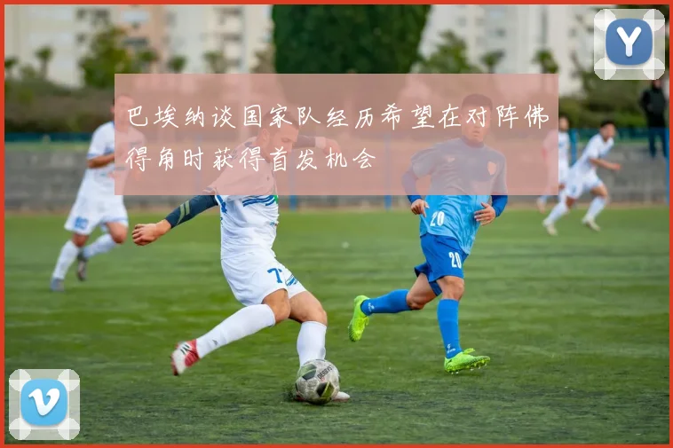 巴埃纳谈国家队经历希望在对阵佛得角时获得首发机会