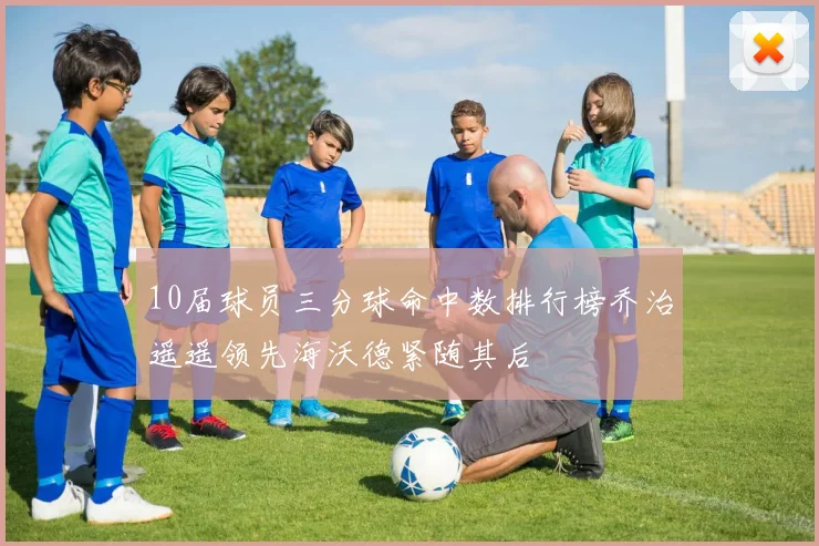 10届球员三分球命中数排行榜乔治遥遥领先海沃德紧随其后
