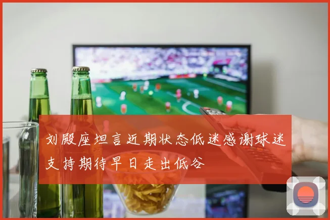 刘殿座坦言近期状态低迷感谢球迷支持期待早日走出低谷