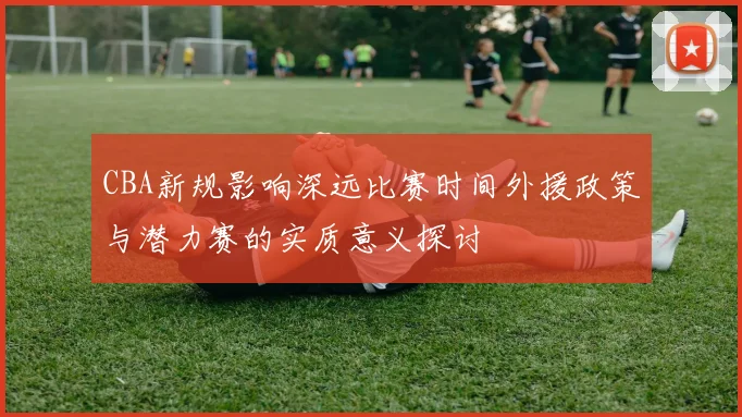 CBA新规影响深远比赛时间外援政策与潜力赛的实质意义探讨