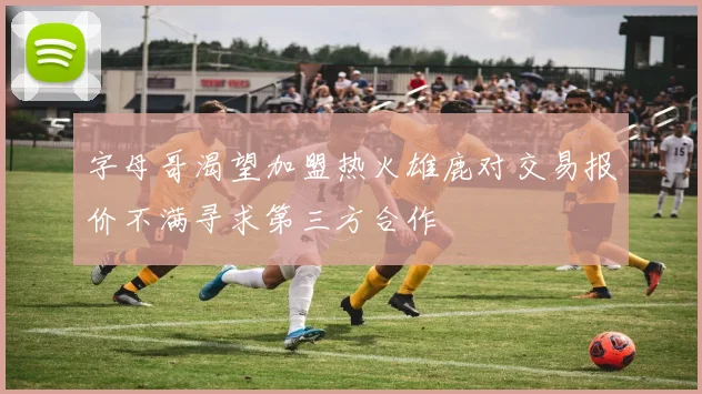 字母哥渴望加盟热火雄鹿对交易报价不满寻求第三方合作