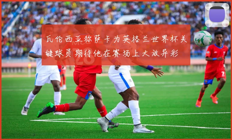 瓦伦西亚称萨卡为英格兰世界杯关键球员期待他在赛场上大放异彩