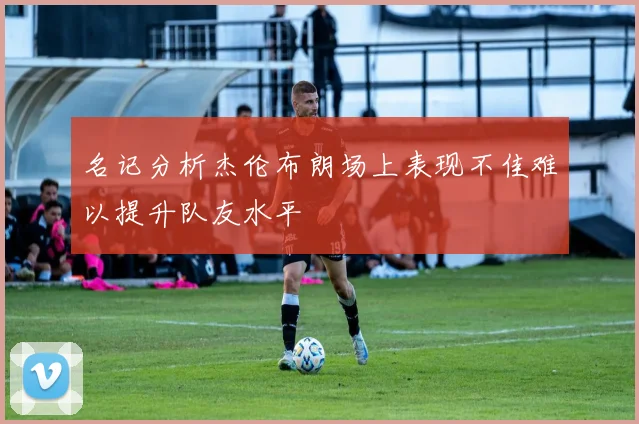 名记分析杰伦布朗场上表现不佳难以提升队友水平