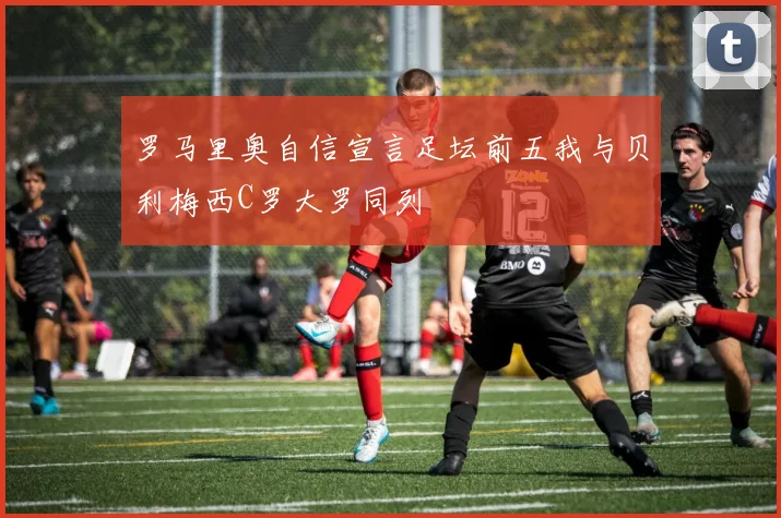 罗马里奥自信宣言足坛前五我与贝利梅西C罗大罗同列