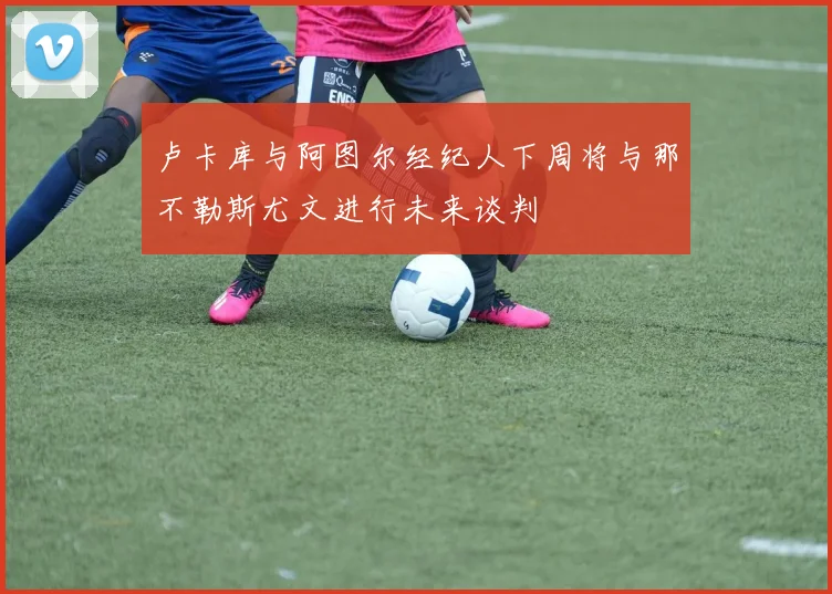 卢卡库与阿图尔经纪人下周将与那不勒斯尤文进行未来谈判