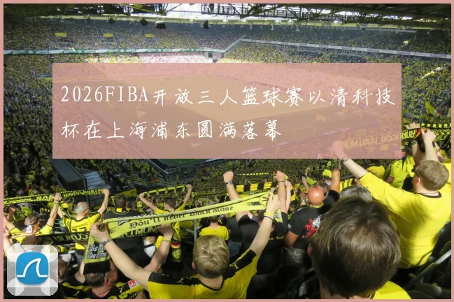 2026FIBA开放三人篮球赛以清科技杯在上海浦东圆满落幕